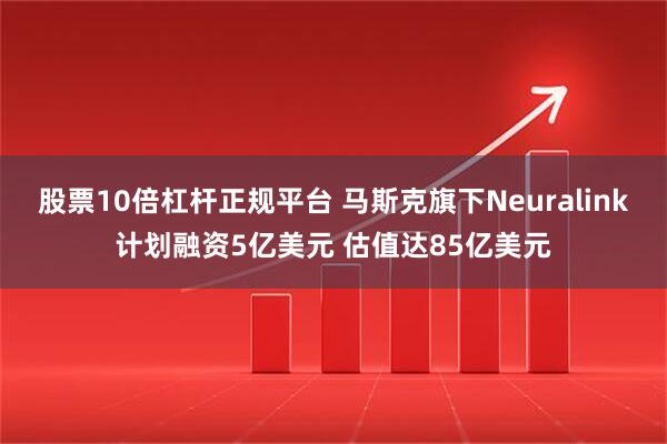 股票10倍杠杆正规平台 马斯克旗下Neuralink计划融资5亿美元 估值达85亿美元