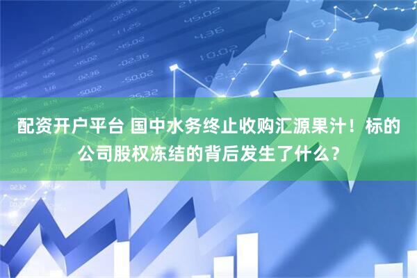 配资开户平台 国中水务终止收购汇源果汁！标的公司股权冻结的背后发生了什么？