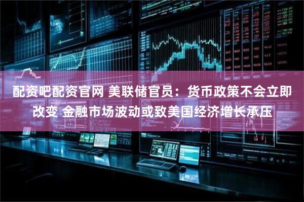 配资吧配资官网 美联储官员：货币政策不会立即改变 金融市场波动或致美国经济增长承压