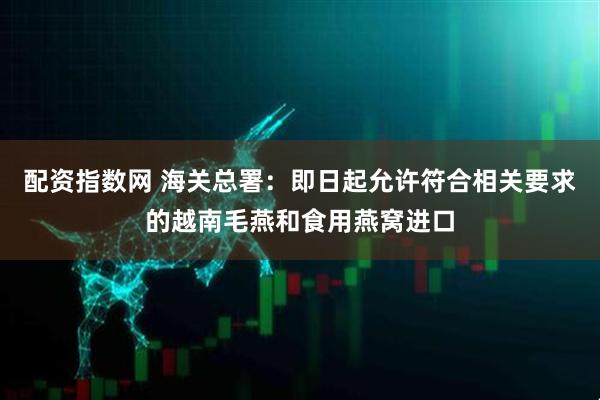 配资指数网 海关总署：即日起允许符合相关要求的越南毛燕和食用燕窝进口