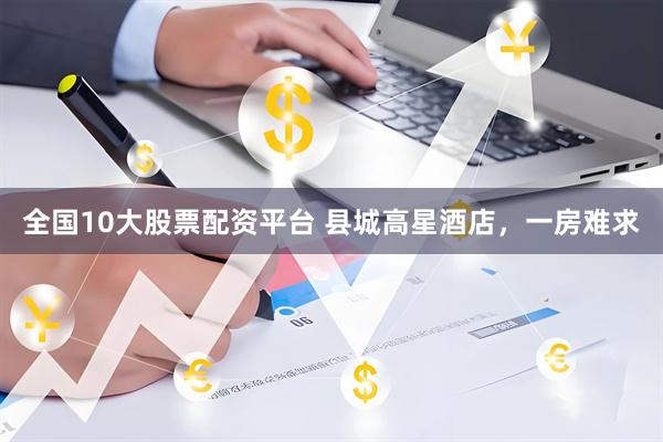 全国10大股票配资平台 县城高星酒店，一房难求