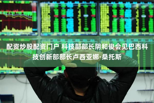 配资炒股配资门户 科技部部长阴和俊会见巴西科技创新部部长卢西亚娜·桑托斯