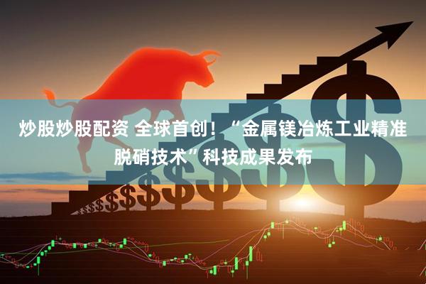 炒股炒股配资 全球首创！“金属镁冶炼工业精准脱硝技术”科技成果发布