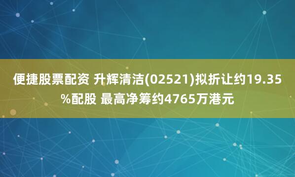 便捷股票配资 升辉清洁(02521)拟折让约19.35%配股 最高净筹约4765万港元