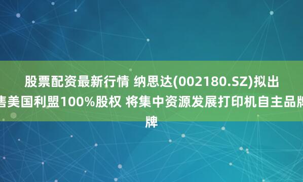 股票配资最新行情 纳思达(002180.SZ)拟出售美国利盟100%股权 将集中资源发展打印机自主品牌