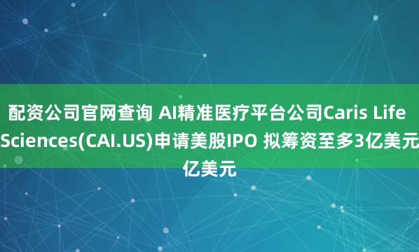 配资公司官网查询 AI精准医疗平台公司Caris Life Sciences(CAI.US)申请美股IPO 拟筹资至多3亿美元