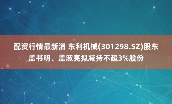 配资行情最新消 东利机械(301298.SZ)股东孟书明、孟淑亮拟减持不超3%股份
