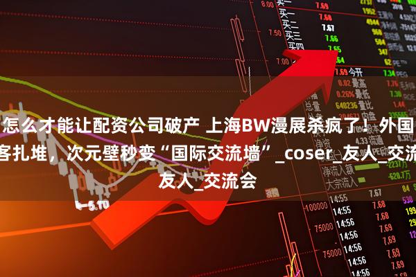 怎么才能让配资公司破产 上海BW漫展杀疯了！外国游客扎堆，次元壁秒变“国际交流墙”_coser_友人_交流会