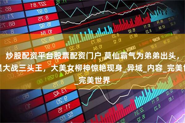 炒股配资平台股票配资门户 莫仙霸气为弟弟出头，石昊大战三头王，大美女柳神惊艳现身_异域_内容_完美世界