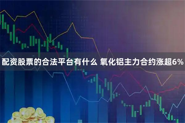 配资股票的合法平台有什么 氧化铝主力合约涨超6%