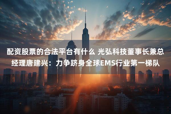 配资股票的合法平台有什么 光弘科技董事长兼总经理唐建兴：力争跻身全球EMS行业第一梯队