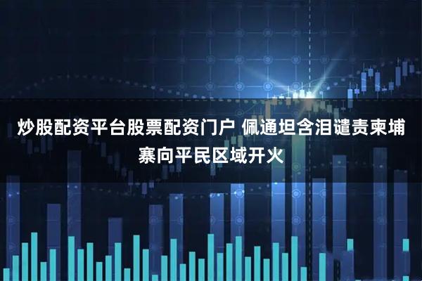炒股配资平台股票配资门户 佩通坦含泪谴责柬埔寨向平民区域开火