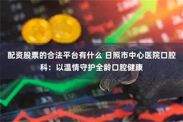 配资股票的合法平台有什么 日照市中心医院口腔科：以温情守护全龄口腔健康