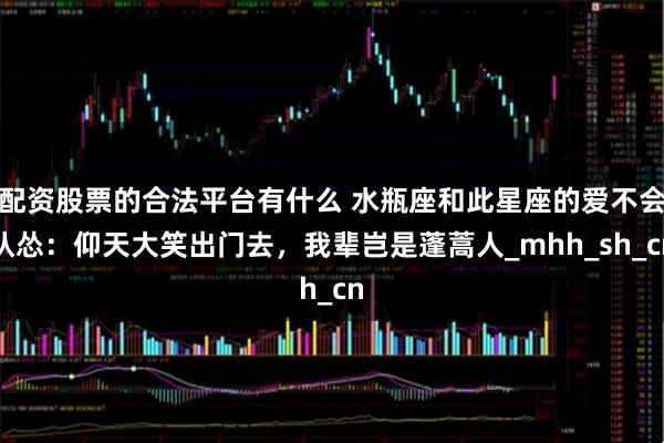 配资股票的合法平台有什么 水瓶座和此星座的爱不会认怂：仰天大笑出门去，我辈岂是蓬蒿人_mhh_sh_cn