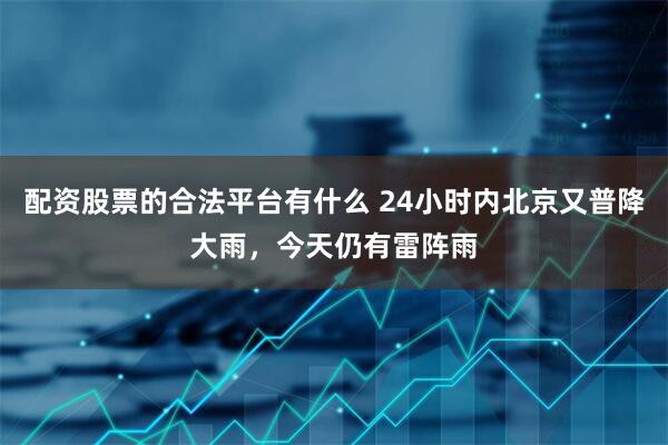配资股票的合法平台有什么 24小时内北京又普降大雨，今天仍有雷阵雨