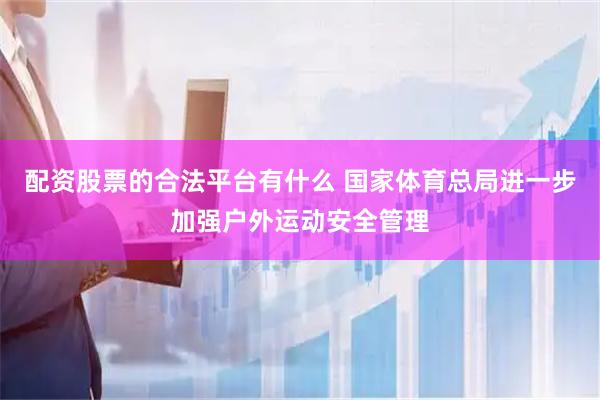 配资股票的合法平台有什么 国家体育总局进一步加强户外运动安全管理
