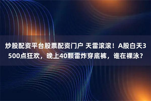 炒股配资平台股票配资门户 天雷滚滚！A股白天3500点狂欢，晚上40颗雷炸穿底裤，谁在裸泳？