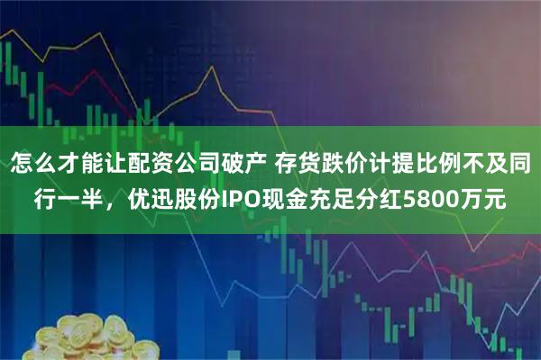 怎么才能让配资公司破产 存货跌价计提比例不及同行一半，优迅股份IPO现金充足分红5800万元