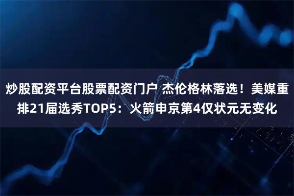 炒股配资平台股票配资门户 杰伦格林落选！美媒重排21届选秀TOP5：火箭申京第4仅状元无变化