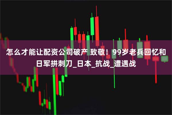 怎么才能让配资公司破产 致敬！99岁老兵回忆和日军拼刺刀_日本_抗战_遭遇战