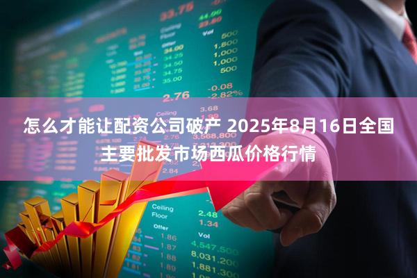 怎么才能让配资公司破产 2025年8月16日全国主要批发市场西瓜价格行情