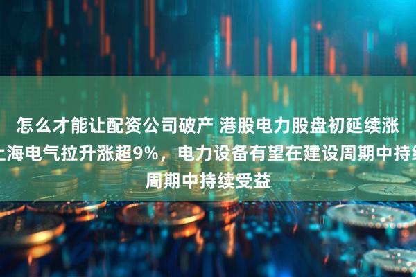 怎么才能让配资公司破产 港股电力股盘初延续涨势，上海电气拉升涨超9%，电力设备有望在建设周期中持续受益
