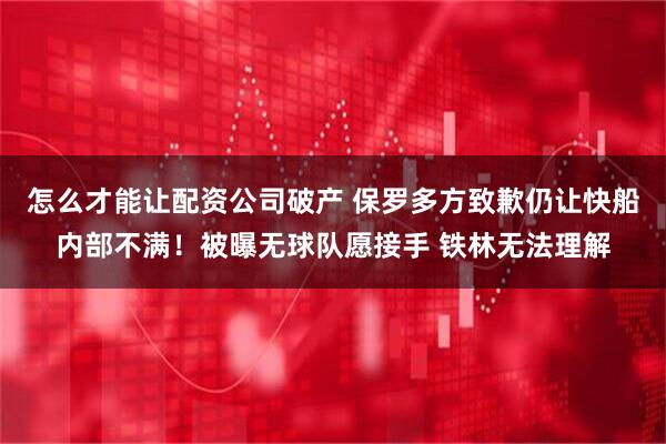 怎么才能让配资公司破产 保罗多方致歉仍让快船内部不满！被曝无球队愿接手 铁林无法理解