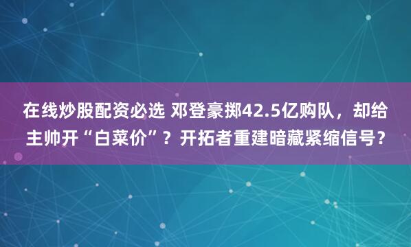 在线炒股配资必选 邓登豪掷42.5亿购队，却给主帅开“白菜价”？开拓者重建暗藏紧缩信号？
