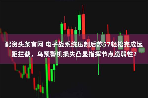 配资头条官网 电子战系统压制后苏57轻松完成远距拦截，乌预警机损失凸显指挥节点脆弱性？