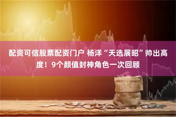 配资可信股票配资门户 杨洋“天选展昭”帅出高度！9个颜值封神角色一次回顾