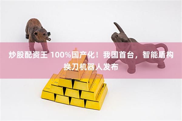 炒股配资王 100%国产化！我国首台，智能盾构换刀机器人发布
