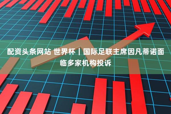 配资头条网站 世界杯｜国际足联主席因凡蒂诺面临多家机构投诉