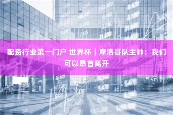配资行业第一门户 世界杯｜摩洛哥队主帅：我们可以昂首离开