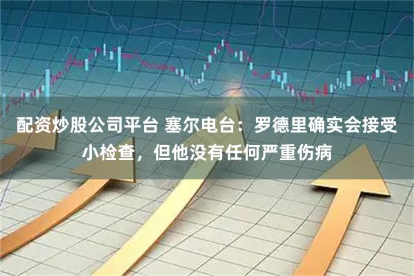 配资炒股公司平台 塞尔电台:罗德里确实会接受小检查,但他没有任何严重伤病