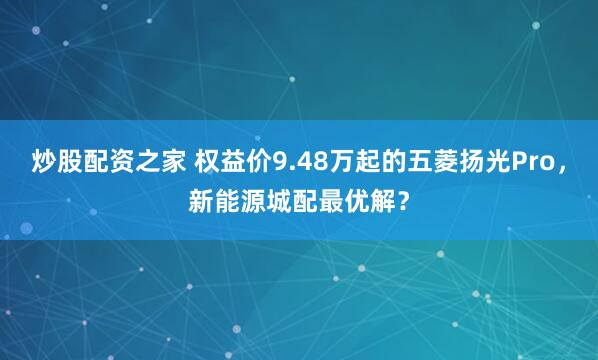 炒股配资之家 权益价9.48万起的五菱扬光Pro，新能源城配最优解？