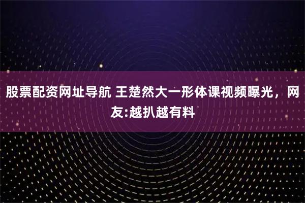 股票配资网址导航 王楚然大一形体课视频曝光，网友:越扒越有料