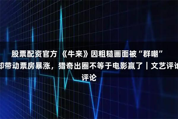 股票配资官方 《牛来》因粗糙画面被“群嘲” 却带动票房暴涨，猎奇出圈不等于电影赢了｜文艺评论