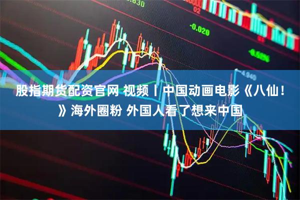 股指期货配资官网 视频丨中国动画电影《八仙！》海外圈粉 外国人看了想来中国