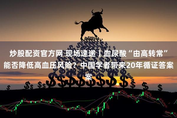 炒股配资官方网 现场速递丨血尿酸“由高转常”能否降低高血压风险？中国学者带来20年循证答案