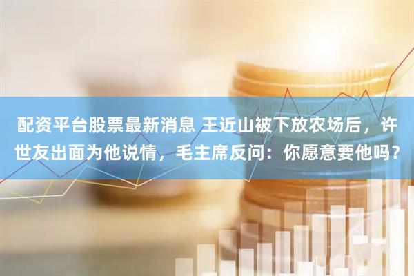 配资平台股票最新消息 王近山被下放农场后，许世友出面为他说情，毛主席反问：你愿意要他吗？