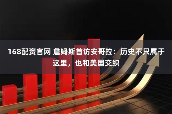 168配资官网 詹姆斯首访安哥拉：历史不只属于这里，也和美国交织