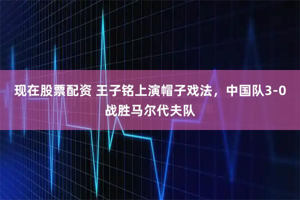 现在股票配资 王子铭上演帽子戏法，中国队3-0战胜马尔代夫队