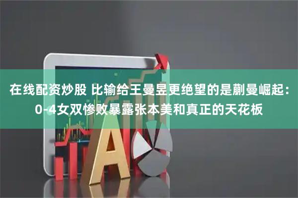 在线配资炒股 比输给王曼昱更绝望的是蒯曼崛起:0-4女双惨败暴露张本美和真正的天花板