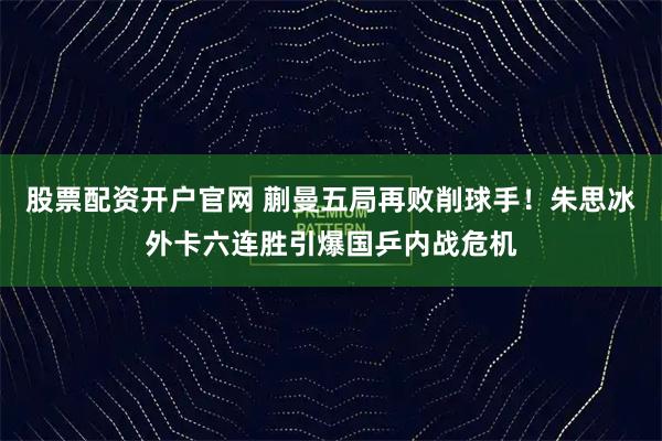 股票配资开户官网 蒯曼五局再败削球手！朱思冰外卡六连胜引爆国乒内战危机